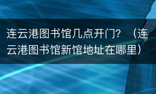 连云港图书馆几点开门？（连云港图书馆新馆地址在哪里）