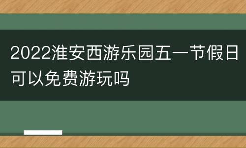 2022淮安西游乐园五一节假日可以免费游玩吗