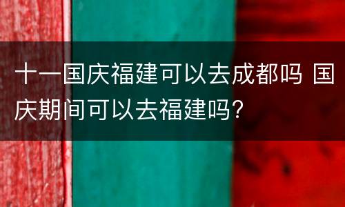 十一国庆福建可以去成都吗 国庆期间可以去福建吗?