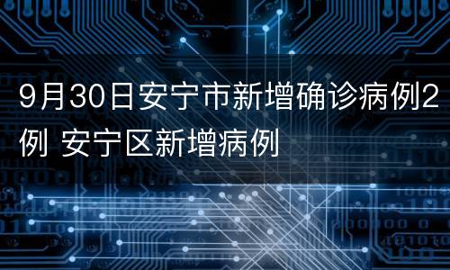 9月30日安宁市新增确诊病例2例 安宁区新增病例