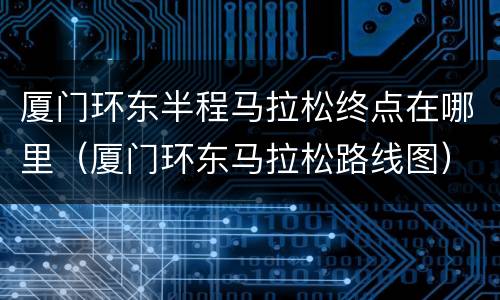 厦门环东半程马拉松终点在哪里（厦门环东马拉松路线图）