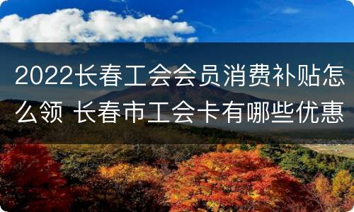 2022长春工会会员消费补贴怎么领 长春市工会卡有哪些优惠2020