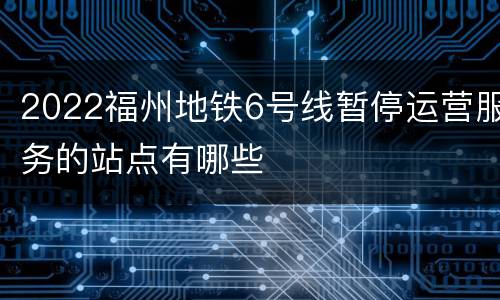 2022福州地铁6号线暂停运营服务的站点有哪些