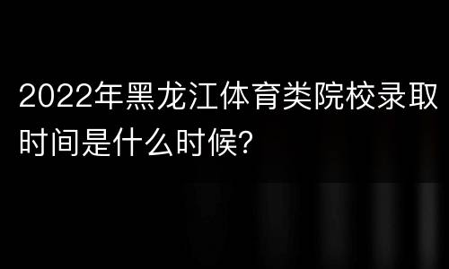 2022年黑龙江体育类院校录取时间是什么时候？