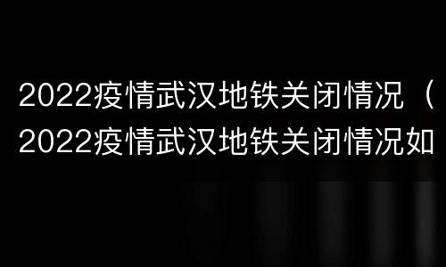 2022疫情武汉地铁关闭情况（2022疫情武汉地铁关闭情况如何）