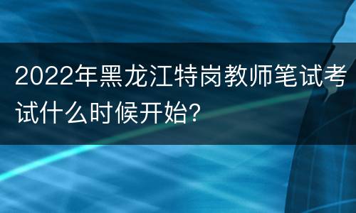 2022年黑龙江特岗教师笔试考试什么时候开始？