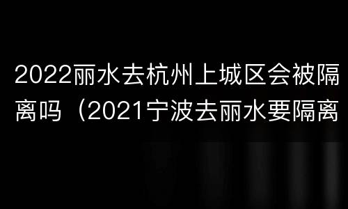 2022丽水去杭州上城区会被隔离吗（2021宁波去丽水要隔离吗）