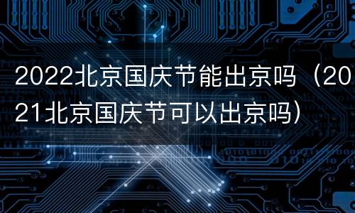 2022北京国庆节能出京吗（2021北京国庆节可以出京吗）