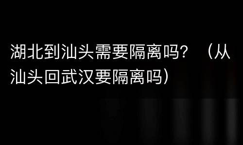 湖北到汕头需要隔离吗？（从汕头回武汉要隔离吗）