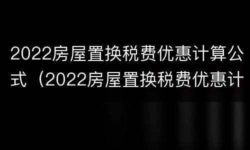 2022房屋置换税费优惠计算公式（2022房屋置换税费优惠计算公式是什么）