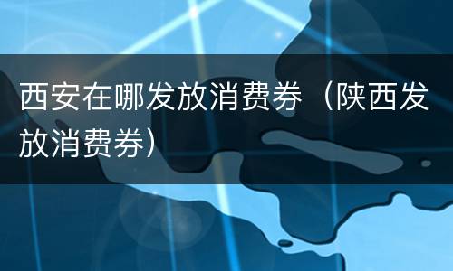 西安在哪发放消费券（陕西发放消费券）