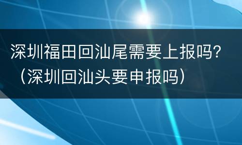 深圳福田回汕尾需要上报吗？（深圳回汕头要申报吗）