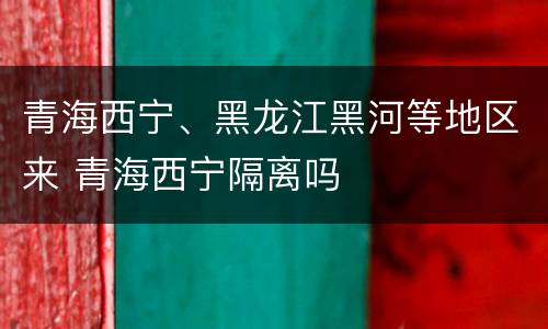 青海西宁、黑龙江黑河等地区来 青海西宁隔离吗