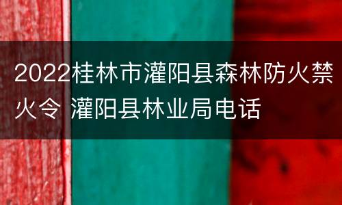 2022桂林市灌阳县森林防火禁火令 灌阳县林业局电话