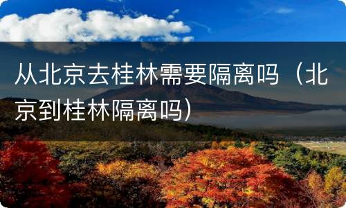 从北京去桂林需要隔离吗（北京到桂林隔离吗）