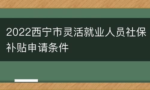 2022西宁市灵活就业人员社保补贴申请条件