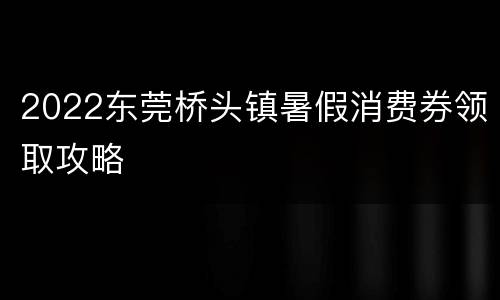 2022东莞桥头镇暑假消费券领取攻略