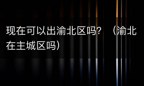 现在可以出渝北区吗？（渝北在主城区吗）