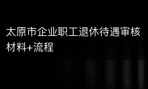 太原市企业职工退休待遇审核材料+流程