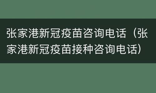 张家港新冠疫苗咨询电话（张家港新冠疫苗接种咨询电话）