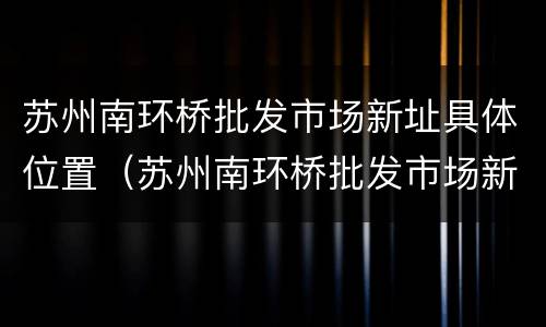 苏州南环桥批发市场新址具体位置（苏州南环桥批发市场新址具体位置图）