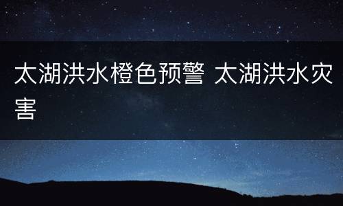 太湖洪水橙色预警 太湖洪水灾害
