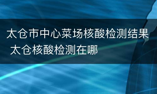 太仓市中心菜场核酸检测结果 太仓核酸检测在哪