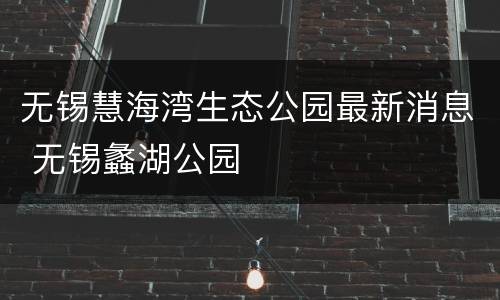 无锡慧海湾生态公园最新消息 无锡蠡湖公园