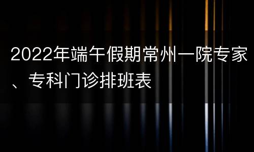 2022年端午假期常州一院专家、专科门诊排班表