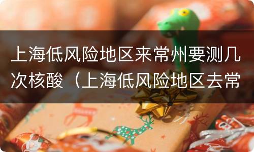 上海低风险地区来常州要测几次核酸（上海低风险地区去常州）