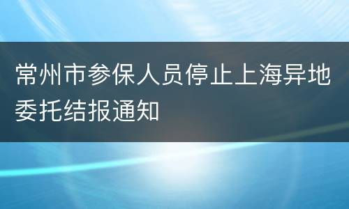 常州市参保人员停止上海异地委托结报通知
