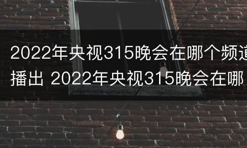 2022年央视315晚会在哪个频道播出 2022年央视315晚会在哪个频道播出呢