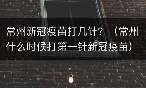 常州新冠疫苗打几针？（常州什么时候打第一针新冠疫苗）