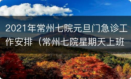 2021年常州七院元旦门急诊工作安排（常州七院星期天上班吗）