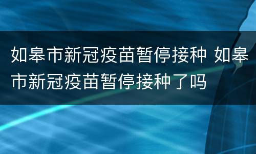 如皋市新冠疫苗暂停接种 如皋市新冠疫苗暂停接种了吗