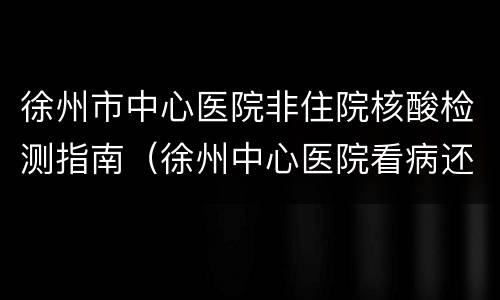 徐州市中心医院非住院核酸检测指南（徐州中心医院看病还要核酸吗）