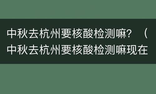 中秋去杭州要核酸检测嘛？（中秋去杭州要核酸检测嘛现在）