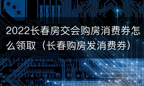 2022长春房交会购房消费券怎么领取（长春购房发消费券）