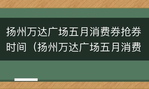 扬州万达广场五月消费券抢券时间（扬州万达广场五月消费券抢券时间是几点）