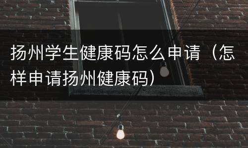 扬州学生健康码怎么申请（怎样申请扬州健康码）