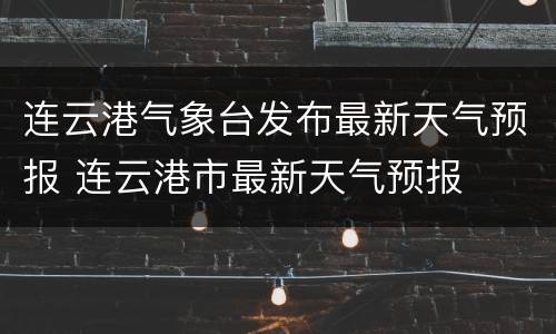 连云港气象台发布最新天气预报 连云港市最新天气预报