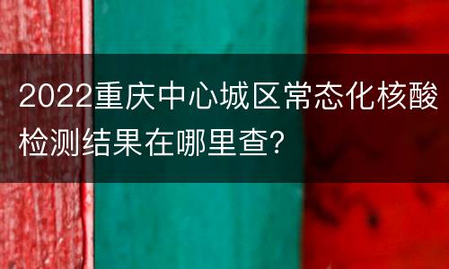 2022重庆中心城区常态化核酸检测结果在哪里查？