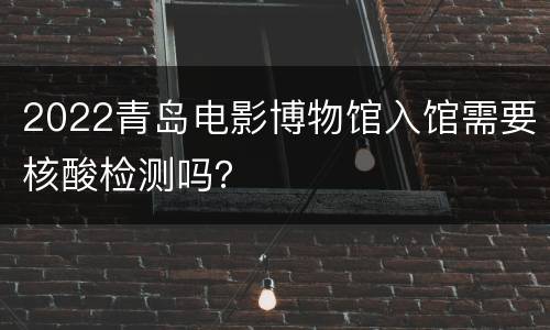 2022青岛电影博物馆入馆需要核酸检测吗？