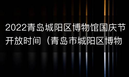 2022青岛城阳区博物馆国庆节开放时间（青岛市城阳区博物馆）