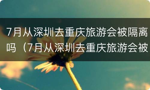 7月从深圳去重庆旅游会被隔离吗（7月从深圳去重庆旅游会被隔离吗）