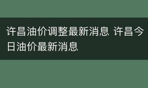 许昌油价调整最新消息 许昌今日油价最新消息