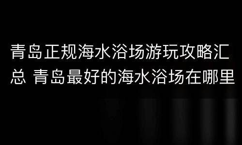 青岛正规海水浴场游玩攻略汇总 青岛最好的海水浴场在哪里