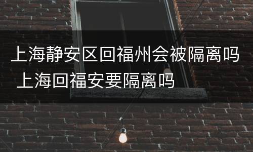 上海静安区回福州会被隔离吗 上海回福安要隔离吗
