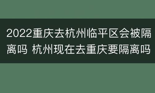 2022重庆去杭州临平区会被隔离吗 杭州现在去重庆要隔离吗