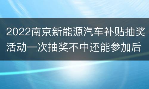 2022南京新能源汽车补贴抽奖活动一次抽奖不中还能参加后续活动吗